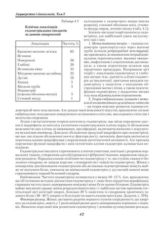 Акушерство і гінекологія. Том 2

                               Таблиця 4.1   калізаціями є ендометріоз шкіри (місця
                                             розрізів), слизової оболонки носа, сечово
       Клінічна локалізація                  го міхура, нирок, легенів і мозку (табл. 4.1).
       ендометріальних імплантів                Існують численні теорії патогенезу ендо
       за даними лапароскопії                метріозу, але найбільшої уваги заслугову
                                             ють такі з них:
           Локалізація          Частота, %      1. Метастатична теорія — тканина ен
                                             дометрія транспортується через маткові
 Крижово маткові зв’язки             63      труби шляхом ретроградної менструації,
 Яєчники                                     що призводить до виникнення інтраабдомі
                                             нальних перитонеальних тазових імплан
 Поверхневі                          56      тів; лімфогенною і гематогенною дисеміна
 Глибокі                             20      цією, а також ятрогенним шляхом при
 Яєчникова ямка                      33      хірургічних процедурах. Підтримкою цієї
 Міхурово маткова заглибина          22      теорії є локалізація ендометріозу в глибо
 Дуглас                              19      ких місцях тіла, здатність клітин ендомет
                                             рія до імплантації, зростання випадків ен
 Кишки                               5
                                             дометріозу у пацієнток з вихідними об
 Маткові труби                       5       струкціями матки і піхви, а також інденти
 Периметрій                                  фікація ендометріозу у віддалених місцях
 (серозна оболонка матки)            5       тіла поза абдомінальною порожниною.
 Сечовий міхур                       1          2. Теорія ембріональних залишків і мета
                                             плазії поліпотентного целомічного епітелію
                                             — ця теорія пояснює розвиток тканини ен
дометрія de novo поза маткою. Але докази такої можливості відсутні, враховуючи спільне
ембріональне походження поверхневого яєчникового епітелію, мюллерового епітелію і
мезотелію очеревини.
   Згідно з метастатичною теорією патогенезу ендометріозу, має місце порушення здат
ності макрофагів до цитолізу ектопічних ендометріальних клітин поряд зі збільшеною
можливістю цих клітин до виживання, проліферації, включаючи ангіогенез і порушен
ня механізмів апоптозу. Доведено збільшення продукції макрофагів при ендометріозі,
що має наслідком збільшення синтезу фактора росту, цитокінів, факторів ангіогенезу
перитонеальними макрофагами з порушенням цитотоксичної активності. Але причина
порушення функції макрофагів і змін ектопічних клітин ендометрія залишається не
відомою.
   Ендометріальні імпланти спричинюють клінічні симптоми, пов’язані з розривом нор
мальних тканин, утворенням адгезій (зрощень) і фіброзної тканини, вираженою запаль
ною реакцією. Парадоксальною особливістю ендометріозу є те, що ступінь тяжкості бо
льового синдрому не завжди корелює з поширеністю і тяжкістю ендометріозу. Жінки з
поширеним дисемінованим ендометріозом або великими ендометріомами можуть май
же не відчувати болю, тимчасом як мінімальний ендометріоз у дугласовій кишені може
спричинювати тяжкий больовий синдром.
   Епідеміологія. Частота ендометріозу коливається у межах 10–15 %. Але, враховуючи,
що об’єктивним методом діагностики ендометріозу є лише його хірургічна верифікація,
справжня частота цього захворювання невідома і може бути значно більшою. Ендометріоз
майже виключно уражає жінок репродуктивного віку і є найбільш частою причиною гос
піталізації цієї категорії хворих. Близько 20 % пацієнток із синдромом хронічного та
зового болю і 30–40 % хворих із безплідністю мають ендометріоз (див. Додаток, с. 378).
   Фактори ризику. Жінки, які мають родичів першого ступеня спорідненості, що хворі
ють на ендометріоз, мають у 7 разів вищий ризик цього захворювання порівняно з інши
ми. Виявлено кореляції між розвитком ендометріозу і деякими аутоімунними розлада

                                             42
 