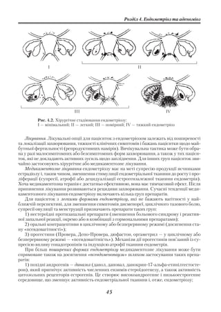 Розділ 4. Ендометріоз та аденоміоз




              І                                            ІІ




                           ІІІ                                           IV

         Рис. 4.2. Хірургічне стадіювання ендометріозу:
         І — мінімальний; ІІ — легкий; ІІІ — помірний; IV — тяжкий ендометріоз


    Лікування. Лікувальні опції для пацієнток з ендометріозом залежать від поширеності
та локалізації захворювання, тяжкості клінічних симптомів і бажань пацієнтки щодо май
бутньої фертильності (репродуктивних намірів). Вичікувальна тактика може бути обра
на у разі малосимптомних або безсимптомних форм захворювання, а також у тих пацієн
ток, які не докладають активних зусиль щодо запліднення. Для інших груп пацієнток зви
чайно застосовують хірургічне або медикаментозне лікування.
    Медикаментозне лікування ендометріозу має на меті супресію продукції яєчниками
естрадіолу і, таким чином, зменшення стимуляції ендометріальної тканини до росту і про
ліферації (супресії, атрофії або децидуалізації естрогензалежної тканини ендометрія).
Хоча медикаментозна терапія є достатньо ефективною, вона має тимчасовий ефект. Після
припинення лікування розвиваються рецидиви захворювання. Сучасні тенденції меди
каментозного лікування ендометріозу включають кілька груп препаратів.
    Для пацієнток з легкими формами ендометріозу, які не бажають вагітності у най
ближчій перспективі, для зменшення симптомів дисменореї, циклічного тазового болю,
супресії овуляції та менструації призначають препарати таких груп:
    1) нестероїдні протизапальні препарати (зменшення больового синдрому і реактив
ної запальної реакції, окремо або в комбінації з гормональними препаратами);
    2) оральні контрацептиви в циклічному або безперервному режимі (досягнення ста
ну «псевдовагітності»);
    3) прогестини (Провера, Депо Провера, дюфастон, оргаметрил — у циклічному або
безперервному режимі — «псевдовагітність»). Механізм дії прогестинів пов’заний із су
пресією впливу гонадотропінів та індукцією атрофії тканини ендометрія.
    При більш поширених формах ендометріозу медикаментозне лікування може бути
спрямоване також на досягнення «псевдоменопаузи» шляхом застосування таких препа
ратів:
    1) похідні андрогенів — даназол (данол, дановал, данокрин 17 альфа етинілтестосте
рон), який пригнічує активність численних ензимів стероїдогенезу, а також активність
цитозольних рецепторів естрогенів. Це створює високоандрогенне і низькоестрогенне
середовище, що зменшує активність ендометріальної тканини і, отже, ендометріозу;

                                           45
 
