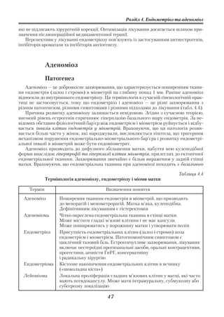 Розділ 4. Ендометріоз та аденоміоз

які не підлягають хірургічній корекції. Оптимізація лікування досягається шляхом при
значення післяопераційної медикаментозної терапії.
    Перспективи у лікуванні ендометріозу пов’язують із застосуванням антиестрогенів,
інгібіторів ароматази та інгібіторів ангіогенезу.



              Аденоміоз

              Патогенез
   Аденоміоз — це доброякісне захворювання, що характеризується поширенням ткани
ни ендометрія (залоз і строми) в міометрій на глибину понад 1 мм. Раніше аденоміоз
відносили до внутрішнього ендометріозу. Ця термінологія в сучасній гінекологічній прак
тиці не застосовується, тому що ендометріоз і аденоміоз — це різні захворювання з
різним патогенезом, різними симптомами і різними підходами до лікування (табл. 4.4).
   Причина розвитку аденоміозу залишається невідомою. Згідно з сучасною теорією,
високий рівень естрогенів спричинює гіперплазію базального шару ендометрія. За не
відомих обставин фізіологічний бар’єр між ендометрієм і міометрієм руйнується і відбу
вається інвазія клітин ендометрія у міометрій. Враховуючи, що ця патологія розви
вається більш часто у жінок, які народжували, висловлюється гіпотеза, що тригерним
механізмом порушення ендометріально міометріального бар’єра і розвитку ендометрі
альної інвазії в міометрій може бути ендоміометрит.
   Аденоміоз призводить до дифузного збільшення матки, набуття нею кулеподібної
форми внаслідок гіпертрофії та гіперплазії клітин міометрія, прилеглих до ектопічної
ендометріальної тканини. Захворювання звичайно є більш вираженим у задній стінці
матки. Враховуючи, що ендометріальна тканина при аденоміозі походить з базального

                                                                          Таблиця 4.4
              Термінологія аденоміозу, ендометріозу і міоми матки

     Термін                              Визначення поняття
  Аденоміоз         Поширення тканини ендометрія в міометрій, що призводить
                    до менорагій і менометрорагій. Матка м’яка, кулеподібна.
                    Дефінітивним лікуванням є гістеректомія
  Аденоміома        Чітко окреслена ендометріальна тканина в стінці матки.
                    Може містити гладкі м’язові клітини і не має капсули.
                    Може поширюватись у порожнину матки і утворювати поліп
  Ендометріоз       Присутність ендометріальних клітин (залоз і строми) поза
                    ендометрієм і міометрієм. Патогномонічним симптомом є
                    циклічний тазовий біль. Естрогенчутливе захворювання, лікування
                    включає нестероїдні протизапальні засоби, оральні контрацептиви,
                    прогестини, агоністи ГнРГ, консервативну
                    і радикальну хірургію
  Ендометріома      Кістозне накопичення ендометріальних клітин в яєчнику
                    («шоколадна кіста»)
  Лейоміома         Локальна проліферація гладких м’язових клітин у матці, які часто
                    мають псевдокапсулу. Може мати інтрамуральну, субмукозну або
                    субсерозну локалізацію

                                         47
 