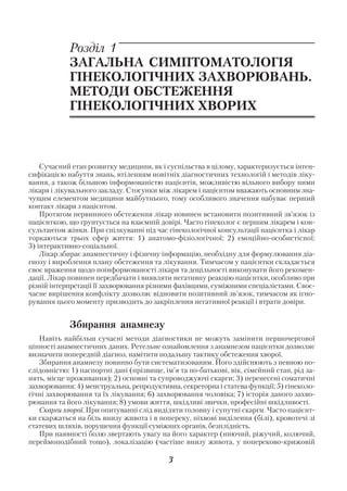 Розділ 1
            ЗАГАЛЬНА СИМПТОМАТОЛОГІЯ
            ГІНЕКОЛОГІЧНИХ ЗАХВОРЮВАНЬ.
            МЕТОДИ ОБСТЕЖЕННЯ
            ГІНЕКОЛОГІЧНИХ ХВОРИХ



    Сучасний етап розвитку медицини, як і суспільства в цілому, характеризується інтен
сифікацією набуття знань, втіленням новітніх діагностичних технологій і методів ліку
вання, а також більшою інформованістю пацієнтів, можливістю вільного вибору ними
лікаря і лікувального закладу. Стосунки між лікарем і пацієнтом вважають основним зна
чущим елементом медицини майбутнього, тому особливого значення набуває перший
контакт лікаря з пацієнтом.
    Протягом первинного обстеження лікар повинен встановити позитивний зв’язок із
пацієнткою, що грунтується на взаємній довірі. Часто гінеколог є першим лікарем і кон
сультантом жінки. При спілкуванні під час гінекологічної консультації пацієнтка і лікар
торкаються трьох сфер життя: 1) анатомо фізіологічної; 2) емоційно особистісної;
3) інтерактивно соціальної.
    Лікар збирає анамнестичну і фізичну інформацію, необхідну для формулювання діа
гнозу і вироблення плану обстеження та лікування. Тимчасом у пацієнтки складається
своє враження щодо поінформованості лікаря та доцільності виконувати його рекомен
дації. Лікар повинен передбачати і виявляти негативну реакцію пацієнтки, особливо при
різній інтерпретації її захворювання різними фахівцями, суміжними спеціалістами. Своє
часне вирішення конфлікту дозволяє відновити позитивний зв’язок, тимчасом як ігно
рування цього моменту призводить до закріплення негативної реакції і втрати довіри.


            Збирання анамнезу
   Навіть найбільш сучасні методи діагностики не можуть замінити першочергової
цінності анамнестичних даних. Ретельне ознайомлення з анамнезом пацієнтки дозволяє
визначити попередній діагноз, намітити подальшу тактику обстеження хворої.
   Збирання анамнезу повинно бути систематизованим. Його здійснюють з певною по
слідовністю: 1) паспортні дані (прізвище, ім’я та по батькові, вік, сімейний стан, рід за
нять, місце проживання); 2) основні та супроводжуючі скарги; 3) перенесені соматичні
захворювання; 4) менструальна, репродуктивна, секреторна і статева функції; 5) гінеколо
гічні захворювання та їх лікування; 6) захворювання чоловіка; 7) історія даного захво
рювання та його лікування; 8) умови життя, шкідливі звички, професійні шкідливості.
   Cкарги хворої. При опитуванні слід виділяти головну і супутні скарги. Часто пацієнт
ки скаржаться на біль внизу живота і в попереку, піхвові виділення (білі), кровотечі зі
статевих шляхів, порушення функції суміжних органів, безплідність.
   При наявності болю звертають увагу на його характер (ниючий, ріжучий, колючий,
переймоподібний тощо), локалізацію (частіше внизу живота, у попереково крижовій

                                           3
 