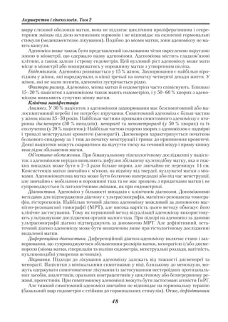 Акушерство і гінекологія. Том 2

шару слизової оболонки матки, вона не підлягає циклічним проліферативним і секре
торним змінам під дією яєчникових гормонів і не відповідає на екзогенні гормональні
стимули (медикаментозне лікування). Подібно до міоми матки, зони аденоміозу не ма
ють капсули.
    Аденоміоз може також бути представлений ізольованою чітко окресленою округлою
зоною в міометрії, що одержало назву аденоміоми. Аденоміома містить гладком’язові
клітини, а також залози і строму ендометрія. Цей вузловий ріст аденоміозу може мати
місце в міометрії або поширюватись у порожнину матки з утворенням поліпа.
    Епідеміологія. Аденоміоз розвивається у 15 % жінок. Захворювання є найбільш віро
гідним у жінок, які народжували, в кінці третьої на початку четвертої декади життя. У
жінок, які не мали пологів, аденоміоз зустрічається рідко.
    Фактори ризику. Аденоміоз, міома матки й ендометріоз часто співіснують. Близько
15–20 % пацієнток з аденоміозом також мають ендометріоз, і у 50–60 % хворих з адено
міозом виявляють супутню міому матки.
    Клінічна маніфестація
    Анамнез. У 30 % пацієнток з аденоміозом захворювання має безсимптомний або ма
лосимптомний перебіг і не потребує втручання. Симптомний аденоміоз є більш частим
у жінок віком 35–50 років. Найбільш частими проявами симптомного аденоміозу є вто
ринна дисменорея (30 % випадків), менорагії та менометрорагії (у 50 % хворих) та їх
сполучення (у 20 % пацієнток). Найбільш частою скаргою хворих з аденоміозом є надмірні
і тривалі менструальні кровотечі (менорагії). Дисменорея характеризується початком
больового синдрому за 1 тиж до початку менструації і триває до припинення кровотечі.
Деякі пацієнтки можуть скаржитися на відчуття тиску на сечовий міхур і пряму кишку
внаслідок збільшення матки.
    Об’єктивне обстеження. При бімануальному гінекологічному дослідженні у пацієн
ток з аденоміозом нерідко виявляють дифузно збільшену кулеподібну матку, яка в тяж
ких випадках може бути в 2–3 рази більше норми, але звичайно не перевищує 14 см.
Консистенція матки звичайно є м’якою, на відміну від твердої, вузлуватої матки з міо
мами. Аденоміоматозна матка може бути болючою напередодні або під час менструації,
але звичайно є мобільною в порожнині таза та не має зрощень з придатками матки і не
супроводжується їх патологічними змінами, як при ендометріозі.
    Діагностика. Аденоміоз у більшості випадків є клінічним діагнозом. Допоміжними
методами для підтвердження діагнозу є ультрасонографія, магнітно резонансна томогра
фія, гістероскопія. Найбільш точний діагноз аденоміозу можливий за допомогою маг
нітно резонансної томографії (МРТ), але висока вартість цього методу обмежує його
клінічне застосування. Тому як первинний метод візуалізації аденоміозу використову
ють ультразвукове дослідження органів малого таза. При підозрі на аденоміоз за даними
ультрасонографії діагноз підтверджують за допомогою МРТ. Але дефінітивний, оста
точний діагноз аденоміозу може бути визначеним лише при гістологічному дослідженні
видаленої матки.
    Диференційна діагностика. Диференційний діагноз аденоміозу включає стани і зах
ворювання, що супроводжуються збільшенням розмірів матки, менорагією і/або дисме
нореєю (міома матки, гіперплазія та поліпи ендометрія, менструальні розлади, вагітність,
пухлиноподібні утворення яєчників).
    Лікування. Підходи до лікування аденоміозу залежать від тяжкості дисменореї та
менорагії. Пацієнтки з мінімальними симптомами у віці, близькому до менопаузи, мо
жуть одержувати симптоматичне лікування із застосуванням нестероїдних протизапаль
них засобів, аналгетиків, оральних контрацептивів у циклічному або безперервному ре
жимі, прогестинів. При симптомному аленоміозі можуть бути застосовані агоністи ГнРГ.
    Але тяжкий симптомний аденоміоз звичайно не відповідає на гормональну терапію
(базальний шар ендометрія є стійким до гормональних стимулів). Отже, дефінітивним

                                          48
 