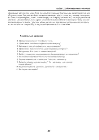 Розділ 4. Ендометріоз та аденоміоз

лікуванням аденоміозу може бути тільки гістеректомія (вагінальна, лапароскопічна або
абдомінальна). Важливою лікарською опцією перед хірургічним лікуванням є виконан
ня біопсії ендометрія (для виключення супутнього раку ендометрія) та диференційний
діагноз з міомою матки. Так, хірург може мати намір здійснити консервативну міомек
томію при попередньому діагнозі міоми матки, але при виявленні дифузного збільшен
ня матки під час операції буде змушений виконати гістеректомію.




            Контрольні питання

        1. Що таке ендометріоз? Теорії патогенезу.
        2. Що включає клінічна маніфестація ендометріозу?
        3. Які лапароскопічні дані свідчать про ендометріоз?
        4. Що включає лапароскопічна класифікація ендометріозу?
        5. Які причини безплідності при ендометріозі?
        6. Які існують методи консервативного лікування хворих на ендометріоз?
        7. Які показання до хірургічного лікування ендометріозу?
        8. Визначення поняття «аденоміоз». Патогенез аденоміозу.
        9. Які клінічні симптоми аденоміозу? Чи є аденоміоз «внутрішнім
           ендометріозом»?
       10. Як диференціювати аденоміоз, аденоміому і міому матки?
       11. Як лікувати аденоміоз?




                                          49
 