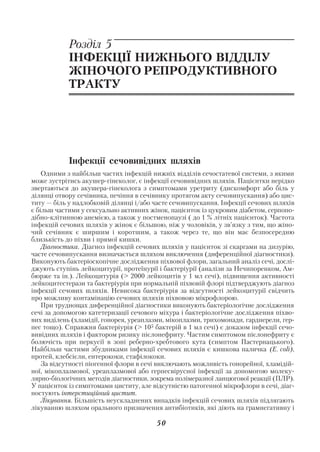 Акушерство і гінекологія. Том 2

            Розділ 5
            ІНФЕКЦІЇ НИЖНЬОГО ВІДДІЛУ
            ЖІНОЧОГО РЕПРОДУКТИВНОГО
            ТРАКТУ




            Інфекції сечовивідних шляхів
    Одними з найбільш частих інфекцій нижніх відділів сечостатевої системи, з якими
може зустрітись акушер гінеколог, є інфекції сечовивідних шляхів. Пацієнтки нерідко
звертаються до акушера гінеколога з симптомами уретриту (дискомфорт або біль у
ділянці отвору сечівника, печіння в сечівнику протягом акту сечовипускання) або цис
титу — біль у надлобковій ділянці і/або часте сечовипускання. Інфекції сечових шляхів
є більш частими у сексуально активних жінок, пацієнток із цукровим діабетом, серпопо
дібно клітинною анемією, а також у постменопаузі ( до 1 % літніх пацієнток). Частота
інфекцій сечових шляхів у жінок є більшою, ніж у чоловіків, у зв’язку з тим, що жіно
чий сечівник є ширшим і коротшим, а також через те, що він має безпосередню
близькість до піхви і прямої кишки.
    Діагностика. Діагноз інфекцій сечових шляхів у пацієнток зі скаргами на дизурію,
часте сечовипускання визначається шляхом виключення (диференційної діагностики).
Виконують бактеріоскопічне дослідження піхвової флори, загальний аналіз сечі, дослі
джують ступінь лейкоцитурії, протеїнурії і бактеріурії (аналізи за Нечипоренком, Ам
бюрже та ін.). Лейкоцитурія (> 2000 лейкоцитів у 1 мл сечі), підвищення активності
лейкоцитестерази та бактеріурія при нормальній піхвовій флорі підтверджують діагноз
інфекції сечових шляхів. Невисока бактеріурія за відсутності лейкоцитурії свідчить
про можливу контамінацію сечових шляхів піхвовою мікрофлорою.
    При труднощах диференційної діагностики виконують бактеріологічне дослідження
сечі за допомогою катетеризації сечового міхура і бактеріологічне дослідження піхво
вих виділень (хламідії, гонорея, уреаплазми, мікоплазми, трихомонади, гарднерели, гер
пес тощо). Справжня бактеріурія (> 105 бактерій в 1 мл сечі) є доказом інфекції сечо
вивідних шляхів і фактором ризику пієлонефриту. Частим симптомом пієлонефриту є
болючість при перкусії в зоні реберно хребтового кута (симптом Пастернацького).
Найбільш частими збудниками інфекції сечових шляхів є кишкова паличка (E. coli),
протей, клебсієли, ентерококи, стафілококи.
    За відсутності піогенної флори в сечі виключають можливість гонорейної, хламідій
ної, мікоплазмової, уреаплазмової або герпесвірусної інфекції за допомогою молеку
лярно біологічних методів діагностики, зокрема полімеразної ланцюгової реакції (ПЛР).
У пацієнток із симптомами циститу, але відсутністю патогенної мікрофлори в сечі, діаг
ностують інтерстиційний цистит.
    Лікування. Більшість неускладнених випадків інфекцій сечових шляхів підлягають
лікуванню шляхом орального призначення антибіотиків, які діють на грамнегативну і

                                        50
 