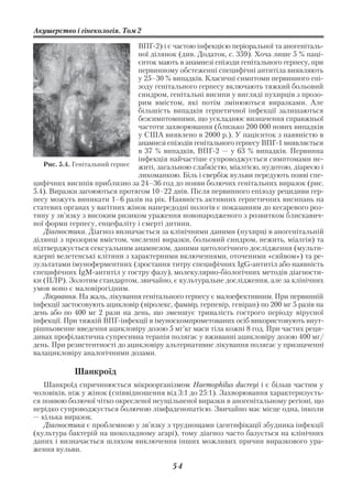 Акушерство і гінекологія. Том 2

                                ВПГ 2) і є частою інфекцією періоральної та аногеніталь
                                ної ділянок (див. Додаток, с. 359). Хоча лише 5 % паці
                                єнток мають в анамнезі епізоди генітального герпесу, при
                                первинному обстеженні специфічні антитіла виявляють
                                у 25–30 % випадків. Класичні симптоми первинного епі
                                зоду генітального герпесу включають тяжкий больовий
                                синдром, генітальні висипи у вигляді пухирців з прозо
                                рим вмістом, які потім змінюються виразками. Але
                                більшість випадків герпетичної інфекції залишаються
                                безсимптомними, що ускладнює визначення справжньої
                                частоти захворювання (близько 200 000 нових випадків
                                у США виявлено в 2000 р.). У пацієнток з наявністю в
                                анамнезі епізодів генітального герпесу ВПГ 1 виявляється
                                в 37 % випадків, ВПГ 2 — у 63 % випадків. Первинна
                                інфекція найчастіше супроводжується симптомами не
   Рис. 5.4. Генітальний герпес житі, загальною слабкістю, міалгією, нудотою, діареєю і
                                лихоманкою. Біль і свербіж вульви передують появі спе
цифічних висипів приблизно за 24–36 год до появи болючих генітальних виразок (рис.
5.4). Виразки загоюються протягом 10–22 днів. Після первинного епізоду рецидиви гер
песу можуть виникати 1–6 разів на рік. Наявність активних герпетичних висипань на
статевих органах у вагітних жінок напередодні пологів є показанням до кесаревого роз
тину у зв’язку з високим ризиком ураження новонародженого з розвитком блискавич
ної форми герпесу, енцефаліту і смерті дитини.
   Діагностика. Діагноз визначається за клінічними даними (пухирці в аногенітальній
ділянці з прозорим вмістом, численні виразки, больовий синдром, нежить, міалгія) та
підтверджується сексуальним анамнезом, даними цитологічного дослідження (мульти
ядерні велетенські клітини з характерними включеннями, оточеними «сяйвом») та ре
зультатами імуноферментних (зростання титру специфічних IgG антитіл або наявність
специфічних IgM антитіл у гостру фазу), молекулярно біологічних методів діагности
ки (ПЛР). Золотим стандартом, звичайно, є культуральне дослідження, але за клінічних
умов воно є маловірогідним.
   Лікування. На жаль, лікування генітального герпесу є малоефективним. При первинній
інфекції застосовують ацикловір (віролекс, фамвір, герпевір, гевіран) по 200 мг 5 разів на
день або по 400 мг 2 рази на день, що зменшує тривалість гострого періоду вірусної
інфекції. При тяжкій ВПГ інфекції в імуноскомпрометованих осіб використовують внут
рішньовенне введення ацикловіру дозою 5 мг’кг маси тіла кожні 8 год. При частих реци
дивах профілактична супресивна терапія полягає у вживанні ацикловіру дозою 400 мг/
день. При резистентності до ацикловіру альтернативне лікування полягає у призначенні
валацикловіру аналогічними дозами.

            Шанкроїд
   Шанкроїд спричинюється мікроорганізмом Haemophilus ducreyi і є більш частим у
чоловіків, ніж у жінок (співвідношення від 3:1 до 25:1). Захворювання характеризуєть
ся появою болючої чітко окресленої неущільненої виразки в аногенітальному регіоні, що
нерідко супроводжується болючою лімфаденопатією. Звичайно має місце одна, інколи
— кілька виразок.
   Діагностика є проблемною у зв’язку з труднощами ідентифікації збудника інфекції
(культура бактерій на шоколадному агарі), тому діагноз часто базується на клінічних
даних і визначається шляхом виключення інших можливих причин виразкового ура
ження вульви.

                                           54
 