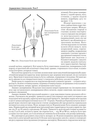Акушерство і гінекологія. Том 2

                                                             ділянці). Біль може поширю
                                                             ватись у задній прохід, ногу,
                                                             сечівник, у верхні відділи
                                                             живота, підреберну дугу то
                                                             що (рис. 1.1).
                                                                Піхвові виділення є од
                                                             нією з найчастіших скарг гіне
                                                             кологічних хворих. Фізіоло
                                                             гічне збільшення секреції зі
                                          Локалізація болю
                                          при захворюванні
                                                             статевих шляхів спостеріга
                                          нирок              ється в середині овуляторно
                                                             го менструального циклу
                                                             (цервікальний слиз), під час
                                                             вагітності, що обумовлено ес
                                                             трогенним впливом. Пато
   Локалізація                                               логічні виділення зі статевих
   болю при                                                  шляхів (білі) можуть мати
   менструації                                               неприємний запах, спричи
                                                             нювати свербіж, подразнення
                                                             зовнішніх статевих органів і
                                                             внутрішньої поверхні стегон.
                                                             Причиною цих виділень у
   Рис. 1.1. Локалізація болю при менструації
                                                             більшості випадків є запален
                                                             ня нижніх відділів геніталь
                                                             ного тракту (вагініт, бактері
альний вагіноз, цервіцит). Білі можуть бути симптомом злоякісних захворювань (лей
корея), естрогенної або психічної стимуляції, травми, стороннього тіла в піхві, гельмін
тозів (гострики, аскариди тощо).
   Патологічна кровотеча зі статевих шляхів може мати циклічний (менорагія) або ацик
лічний (метрорагія) характер; може виникати при затримці менструації, після статевого
акту. Кров’янисті виділення можуть бути слабкими, помірними і сильними. Останні мо
жуть призвести до геморагічного шоку і становлять небезпеку для життя хворої.
   Хворі можуть скаржитися на порушення функції суміжних органів — сечового міху
ра (часте, болюче сечовипускання; затримка сечовипускання, нетримання сечі) та кишеч
нику (метеоризм, запори, пронос, нетримання газів і калу).
   Анамнез захворювання. Подальше опитування хворої спрямоване на з’ясування анам
незу вже встановленого захворювання (його початок, перші симптоми, наслідки попе
реднього лікування).
   Анамнез життя. Менструальний анамнез є дуже важливим етапом загального обсте
ження. З’ясовують вік менархе, тривалість циклу (від першого дня однієї до першого дня
подальшої менструації), характер менструальної кровотечі. Звичайно перша менструація
в житті жінки (менархе) починається в 12–13 років. Ранній (до 9 років) початок менст
руації може свідчити про передчасне статеве дозрівання або про розвиток гормонально
активної пухлини яєчника. Пізнє менархе (після 16 років) може бути ознакою захворю
вань. Нормальний овуляторний менструальний цикл характеризується регулярністю, три
ває від 21 до 35 днів (у середньому 28 днів). Тривалість менструації в нормі коливаєть
ся від 2 до 8 днів, кількість крові, що втрачається, — від 30 до 80 мл, можуть бути при
сутніми згустки крові, але їх величина не повинна бути більшою, ніж розмір гривеника.
   Під аменореєю розуміють відсутність менархе до 16 років (первинна аменорея) або
відсутність менструацій протягом 3 і більше менструальних циклів у жінок із попередні
ми регулярними менструаціями (вторинна аменорея). Виявляють порушення менстру

                                           4
 