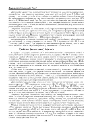 Акушерство і гінекологія. Том 2

   Діагноз підтверджується при мікроскопічному дослідженні вологого препарату піхво
вих виділень у разі наявності так званих «ключових клітин» і рН піхви 5–6. Ключові
клітини — це клітини епітелію піхви, дифузно оточені бактеріями. Амінний запах при
бактеріальному вагінозі посилюється при додаванні до зразка вагінальних виділень 10 %
розчину КОН (амінний тест). При бактеріологічному дослідженні в матеріалі піхвових
виділень виявляють гарднерели, бактеріоїди та інші анаероби, можуть зустрічатися міко
плазми та уреаплазми. Але для діагностики БВ звичайно достатніми є результати бакте
ріоскопічного дослідження.
   Лікування. Лікування БВ звичайно полягає у призначенні метронідазолу (флагілу)
по 500 мг 2 рази на день орально протягом 7 днів або орнідазолу (мератину, тибералу)
по 500 мг 2 рази на день орально протягом 5 днів, або кліндаміцину 300 мг 3 рази на день
орально протягом 7 днів. Можливе також місцеве застосування цих препаратів у вигляді
гелю або крему (гель «Метрогіл» — 375 мг, крем «Далацин»).
   Альтернативним лікуванням є одноразовий прийом 2 г метронідазолу або тинідазолу,
але ефективність такого лікування є меншою (75 % порівняно з 85–90 % при
7 денному курсі лікування). При лікуванні метронідазолом пацієнтки повинні уникати вжи
вання алкоголю; при застосуванні орнідазолу ця вимога не є обов’язковою.

            Грибкова (кандидозна) інфекція
    Кандидіаз (кандидоз) становить 30 % випадків вагінітів і є, поряд із БВ, однією з
найбільш частих причин звернення до гінеколога. Кандидіаз у 80–90 % випадків спри
чинюється Candida albicans, інші типи кандид можуть бути представлені C. glabrata і
C. tropicans. Факторами ризику розвитку кандидіазу є неконтрольоване застосування
антибіотиків широкого спектра дії, цукровий діабет, клітинний імунодефіцит при СНІДі,
а також у пацієнток, що одержують імуносупресивну терапію. Грибкова інфекція також
має зв’язок із сексуальною активністю і може активізуватися протягом лютеїнової фази
менструального циклу.
    Діагностика. Класичні симптоми генітального кандидіазу включають свербіж вуль
ви і піхви, печію, дизурію, диспареунію і піхвові виділення з кислуватим або гнилим
запахом. При гінекологічному дослідженні виявляється виражена еритема, набряк вуль
ви і піхви, збільшення піхвових виділень. Тільки у 20 % пацієнток мають місце класичні
кандидозні виділення у вигляді білих бляшок, що щільно прилягають до слизової обо
лонки піхви, або сироподібні крихкуваті виділення.
    Діагноз підтверджується при мікроскопічному дослідженні вагінальних мазків з до
даванням розчину КОН, що виявляє розгалужені гіфи (C. albicans і C. tropicans) і спори
кандид (C. glabrata) при рН піхвового вмісту 4–4,5. Тест з КОН має 25–80% ну чут
ливість, тимчасом як при забарвленні мазка за Грамом чутливість бактеріоскопічного
дослідження наближається до 100 %. З метою одержання культури кандид здійснюють
посів на спеціальні живильні середовища (агар Сабаурауда тощо).
    Лікування. Лікування кандидіазної інфекції базується на вираженості клінічних симп
томів і включає застосування полієнів (натаміцину, ністатинів) та азолів (клотримазол,
міконазол, тіоконазол, терконазол, бутоконазол та ін.) у вигляді мазі, супозиторіїв, місце
вих аплікацій. Іншим варіантом місцевої терапії є застосування борної кислоти в капсулах
по 600 мг щодня протягом 2 тиж або аплікація 1% го водного розчину генціанвіолету.
    Оральні режими лікування гострого кандидозу включають застосування натаміцину
400 мг орально протягом 10 днів, флуконазолу (дифлюкан, дифлазон, медофлюкон)
дозою 150 мг одноразово, або 50 мг 1 раз на день протягом 7 днів, або по 100 мг 1 раз на
день протягом 3 днів. При хронічному рецидивуючому кандидіазі застосовують кетоко
назол по 400 мг орально щодня протягом 1–2 тиж. Для профілактики рецидивів також
можна рекомендувати прийом флуконазолу по 150 мг одноразово в 1 й день менстру
ального циклу протягом 3 циклів.
                                           58
 