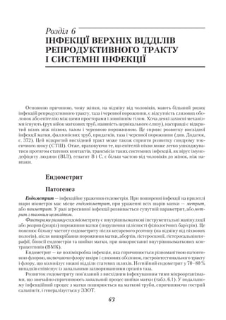 Розділ 6
            ІНФЕКЦІЇ ВЕРХНІХ ВІДДІЛІВ
            РЕПРОДУКТИВНОГО ТРАКТУ
            І СИСТЕМНІ ІНФЕКЦІЇ




    Основною причиною, чому жінки, на відміну від чоловіків, мають більший ризик
інфекцій репродуктивного тракту, таза і черевної порожнини, є відсутність слизових обо
лонок або епітелію між цими просторами і зовнішнім тілом. Хоча деякі захисні механіз
ми існують (рух війок маткових труб, наявність цервікального слизу), насправді є відкри
тий шлях між піхвою, тазом і черевною порожниною. Це сприяє розвитку висхідної
інфекції матки, фаллопієвих труб, придатків, таза і черевної порожнини (див. Додаток,
с. 372). Цей відкритий висхідний тракт може також сприяти розвитку синдрому ток
сичного шоку (СТШ). Отже, враховуючи те, що епітелій піхви може легко ушкоджува
тися протягом статевих контактів, трансмісія таких системних інфекцій, як вірус імуно
дефіциту людини (ВІЛ), гепатит В і С, є більш частою від чоловіків до жінок, ніж на
впаки.


            Ендометрит
            Патогенез
   Ендометрит — інфекційне ураження ендометрія. При поширенні інфекції на прилеглі
шари міометрія має місце ендоміометрит, при ураженні всіх шарів матки — метрит,
або панметрит. У разі агресивної інфекції розвивається супутній параметрит, або мет
рит з тазовим целюлітом.
   Факторами ризику ендоміометриту є внутрішньоматкові інструментальні маніпуляції
або розрив (розріз) порожнини матки (порушення цілісності фізіологічних бар’єрів). Це
пояснює більшу частоту ендометриту після кесаревого розтину (на відміну від піхвових
пологів), після вишкрібання порожнини матки, абортів, гістероскопії, гістеросальпінгог
рафії, біопсії ендометрія та шийки матки, при використанні внутрішньоматкових кон
трацептивів (ВМК).
   Ендометрит — це полімікробна інфекція, яка спричинюється різноманітною патоген
ною флорою, включаючи флору шкіри і слизових оболонок, гастроінтестинального тракту
і флору, що колонізує нижні відділи статевих шляхів. Негнійний ендометрит у 70–80 %
випадків співіснує із запальними захворюваннями органів таза.
   Розвиток ендометриту пов’язаний з висхідним інфекуванням тими мікроорганізма
ми, що звичайно спричинюють запальний процес шийки матки (табл. 6.1). У подальшо
му інфекційний процес з матки поширюється на маткові труби, спричинюючи гострий
сальпінгіт, і генералізується у ЗЗОТ.

                                         63
 