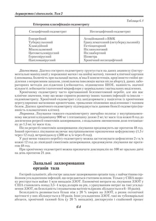 Акушерство і гінекологія. Том 2

                                                                           Таблиця 6.1
            Етіотропна класифікація ендометриту

         Специфічний ендометрит                   Неспецифічний ендометрит

         Гонорейний                           Асоційований з ВМК
         Туберкульозний                       Гранулематозний (нетуберкульозний)
         Хламідійний                          Гістіоцитарний
         Мікоплазмовий                        Післяпологовий
         Цитомегаловірусний                   Післяабортний
         Герпесвірусний                       Піометра
         Папіломавірусний                     Хронічний неспецифічний


   Діагностика. Діагноз гострого ендометриту грунтується на даних анамнезу (інстру
ментальні маніпуляції у порожнині матки і на шийці матки), типової клінічної картини
(лихоманка, болючість при пальпації матки, м’яка її консистенція, кров’янисто гнійні ви
ділення з неприємним запахом, уповільнена інволюція матки після аборту), даних лабо
раторних методів дослідження (лейкоцитоз, підвищення ШОЕ, наявність значної
кількості лейкоцитів і патогенної мікрофлори у цервікальних і вагінальних виділеннях.
   Хронічному ендометриту часто притаманний безсимптомний перебіг, але він має
клінічне значення, тому що може сприяти розвитку інших тазових інфекцій та інколи —
ендоміометриту. Хронічний ендометрит слід запідозрювати у пацієнток із хронічними
нерегулярними матковими кровотечами, тривалими піхвовими виділеннями і тазовим
болем. Діагноз хронічного ендометриту підтверджується даними біопсії ендометрія (на
явність плазматичних клітин).
   Лікування. Лікування тяжкого ендоміометриту звичайно полягає у внутрішньовен
ному введенні кліндаміцину 900 мг і гентаміцину дозою 2 мг/кг маси тіла кожні 8 год до
досягнення регресії симптомів захворювання, з подальшим зменшенням дози гентаміци
ну до 1,5 мг/кг маси тіла.
   Після регресії симптомів захворювання лікування продовжують ще протягом 48 год.
Інший протокол лікування включає внутрішньовенне призначення цефуроксиму (1,5 г
через 12 год), метронідазолу (500 мг в/в через 8 год).
   У разі менш тяжкого перебігу ендометриту можна застосовувати цефокситин 2 г в/в
кожні 12 год до ліквідації симптомів захворювання, продовжуючи лікування ще протя
гом 48 год.
   При хронічному ендометриті можна призначати доксициклін по 100 мг орально двічі
на день протягом 21 дня.


            Запальні захворювання
            органів таза
   Гострий сальпінгіт, або гостре запальне захворювання органів таза, є найчастішим сер
йозним ускладненням інфекцій, що передаються статевим шляхом. Тільки у США щоро
ку реєструється майже 1 млн випадків ЗЗОТ. Економічні витрати на лікування ЗЗОТ у
США становлять понад 3,5–4 млрд.доларів на рік, з урахуванням витрат на такі усклад
нення ЗЗОТ, як безплідність і позаматкова вагітність (ризик збільшується в 6–10 разів).
   Безплідність розвивається більш ніж у 20 % хворих на ЗЗОТ, а ризик ектопічної
вагітності у них збільшується в 10 разів. Інші ускладнення ЗЗОТ, такі як тубооваріальні
абсцеси, хронічний тазовий біль (у 20 % випадків), диспареунія і спайковий процес

                                         64
 