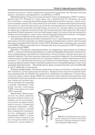 Розділ 6. Інфекції верхніх відділів...

органів таза можуть також потребувати хірургічного втручання, що збільшує загальну
вартість лікування і захворюваність, асоційовану із ЗЗОТ.
    Фактори ризику. Серед сексуально активних жінок захворюванісь ЗЗОТ є вищою у
віковій групі 15–19 років (у 3 рази вища, ніж у віковій групі 25–29 років), що може
бути пов’язано з поведінковими факторами (поведінка високого ризику у юних сексу
ально активних жінок). Це також може бути пов’язано зі зменшенням імунологічної ре
зистентності у групі молодих жінок до патогенів, що передаються статевим шляхом, хоча
патофізіологічні механізми цього феномену остаточно не з’ясовані. Крім того, юний вік
не сприяє регулярному гінекологічному обстеженню цієї категорії пацієнток. Ще однією
причиною більшої ураженості цієї категорії хворих може бути недостатня настороженість
лікарів, які концентрують увагу лише на симптомах бактеріального вагінозу чи цервіци
ту, тимчасом як інфекція може прогресувати у ЗЗОТ (рис. 6.1).
    Інші фактори ризику включають незаміжній статус, спринцювання піхви, наявність
численних статевих партнерів, внутрішньоматкову контрацепцію, паління. Застосування
бар’єрних контрацептивів зменшує ризик ЗЗОТ. Використання левоноргестрел звільню
ючих ВМК («Мірена») асоціюється з меншим або відсутнім ризиком ЗЗОТ порівняно з
мідьвміщуючими ВМК.
    Етіологія. Основними мікроорганізмами, які вважаються причетними до розвитку
ЗЗОТ, є гонококи (Neisseria gonorrhoeae) і хламідії (Сhlamydia trachomatis). Зазвичай по
чаток захворювання, спричиненого гонококами, є більш гострим і тяжким, ніж у разі хла
мідійної інфекції. Численні випадки первинної хламідійної інфекції є безсимптомними
і діагностуються ретроспективно під час операцій з приводу трубно перитонеальної без
плідності. Але при бактеріологічному дослідженні контамінованого матеріалу верхніх
відділів репродуктивного тракту звичайно виявляється полімікробна флора, в тому числі
анаеробні мікроорганізми — Bacteroides species, факультативні бактерії, такі як Gardnerella,
E. coli, H. influenzae і стрептококи.
    Клінічна маніфестація. Основним симптомом гострого сальпінгіту є абдомінальний
або тазовий (у ділянці придатків матки) біль. Характер болю може бути різним (нию
чий, розриваючий, постійний); біль може бути однобічним чи двобічним. З іншого боку,
у разі так званих «німих» форм ЗЗОТ, біль може бути відсутнім або малопомітним. Інші
асоційовані симптоми включають збільшення вагінальних виділень із неприємним запа
хом, аномальні маткові кро
вотечі, диспептичні синдроми
і дизурію. Лихоманка є най
менш частим симптомом
ЗЗОТ і спостерігається лише
в 20 % випадків.
    Діагностика. Діагноз грун
тується на даних анамнезу
(початок гострого болю і ли
хоманка після менструації у
сексуально активних жінок,
інколи нудота і блювання),
клінічних симптомах і лабо
раторних ознаках: тазовий
біль, підвищення температу
ри тіла, лейкоцитоз у крові,
підвищення ШОЕ і С реак
                                                         Рис. 6.1. Інтраабдомінальне поши
тивного білка, болючість під                          рення гонококів та інших патогенних
час екскурсії шийки матки                             бактерій. Стрілкою показаний висхід
(симптом «канделябра») і                              ний напрямок інфікування

                                            65
 