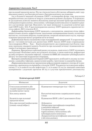 Акушерство і гінекологія. Том 2

при пальпації придатків матки. Під час гінекологічного обстеження забирають вміст цер
вікального каналу для бактеріологічного і бактеріоскопічного дослідження.
   Але в більшості випадків збудником ЗЗОТ є полімікробна флора, тому результати
мікробіологічних досліджень не можуть зумовлювати режими лікування. Ультразвуко
ве дослідження дозволяє виявити збільшення діаметра маткової труби при накопиченні
в ній рідини (гідросальпінкс, піосальпінкс, тубооваріальний комплекс) та наявність ріди
ни в дугласовому просторі. Виділяють так звані мінімальні та додаткові клінічні кри
терії ЗЗОТ (табл. 6.2). У разі підтвердження діагнозу ЗЗОТ проводять скринінгові тес
ти на сифіліс, ВІЛ і гепатити В і С.
   Диференційну діагностику ЗЗОТ проводять з апендицитом, дивертикулітом, інфек
ціями сечових шляхів, нефролітіазом, запальними захворюваннями кишок, ектопічною
вагітністю, септичним абортом, ендометріозом, некрозом міоматозного вузла, перекру
чуванням придатків матки і розривом кісти яєчника.
   Дефінітивний діагноз визначається при експлоративній лапароскопії. Ультрасоногра
фія не є чутливим методом для діагностики ЗЗОТ. Інколи ЗЗОТ може супроводжува
тися синдромом Фітц — Хью — Куртіса (перигепатит, що супроводжується болем у пра
вому верхньому квадранті живота, болючістю при пальпації печінки і підвищенням ак
тивності печінкових трансаміназ).
   Лікування. Враховуючи серйозний ризик ускладнень, пацієнтки із ЗЗОТ підлягають
госпіталізації. Особливої уваги заслуговують підлітки, а також пацієнтки, рефрактерні
до амбулаторного лікування інфекції, з наявністю ВМК або ознаками тубооваріального
абсцесу чи симптомів подразнення очеревини.
   Принципи антибактеріальної терапії ЗЗОТ враховують необхідність впливу на гоно
кокову, хламідійну інфекцію, грамнегативні аероби, стрептококи та анаеробну флору.
   Лікувальний режим включає призначення цефалоспоринів широкого спектра дії та док
сицикліну, враховуючи полімікробну етіологію ЗЗОТ. Рекомендується введення цефок
ситину 2 г в/в кожні 6 год або цефотетану 2 г в/в кожні 12 год до ліквідації симптомів
захворювання і додатково протягом 48 год із супутнім призначенням доксицикліну


                                                                           Таблиця 6.2
            Клінічні критерії ЗЗОТ

           Мінімальні                                   Додаткові

 Сексуальна активність або           Підвищення температури тіла > 38,3 °С
 недавні хірургічні процедури
 на шийці матки і матці
 Біль внизу живота                   Патологічні виділення з цервікального каналу
                                     і піхви
 Болючість при пальпації             Підвищення ШОЕ і/або С реактивного білка
 придатків матки
 Біль при екскурсії шийки матки      Лейкоцитоз
 (ознака «канделябра»)               Лабораторна ідентифікація гонорейної,
                                     хламідійної інфекції
                                     Ультразвукова візуалізація
                                     гідросальпінксу/піосальпінксу або
                                     тубооваріального комплексу
                                     Лапароскопічна ідентифікація запалення труб
                                     і/або піосальпінксу

                                         66
 