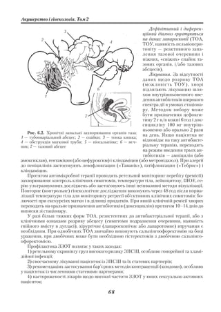 Акушерство і гінекологія. Том 2

                                                             Дефінітивний і диферен
                    3
                                                          ційний діагноз грунтуються
           2                                              на даних лапароскопії (ТОА,
                                           4
                                                          ТОУ, наявність пельвіопери
                                                          тоніту — реактивного запа
                                                          лення тазової очеревини і
                                                          ніжних, «свіжих» спайок та
                                                          зових органів, і/або тазових
                                                          абсцесів).
                                                             Лікування. За відсутності
                                                          даних щодо розриву ТОА
                                                5         (можливість ТОУ), хворі
                                     6                    підлягають лікуванню шля
             1                                            хом внутрішньовенного вве
                                                          дення антибіотиків широкого
                                                          спектра дії в умовах стаціона
                                                          ру. Методом вибору може
                                7                         бути призначення цефокси
                                                          тину 2 г в/в кожні 6 год і док
                                                          сицикліну 100 мг внутріш
                                                          ньовенно або орально 2 рази
   Рис. 6.2. Хронічні запальні захворювання органів таза:
1 — тубооваріальний абсцес; 2 — спайки; 3 — тонка кишка;
                                                          на день. Якщо пацієнтка не
4 — обструкція маткової труби; 5 — піосальпінкс; 6 — яєч  відповідає на таку антибакте
ник; 7 — тазовий абсцес                                   ріальну терапію, переходять
                                                          на режим введення трьох ан
                                                          тибіотиків — ампіцилін (або
амоксиклав), гентаміцин (або цефуроксим) і кліндаміцин (або метронідазол). При алергії
до пеніцилінів застосовують левофлоксацин («Таванік»), гатіфлоксацин («Тебрис») і
кліндаміцин.
   Протягом антимікробної терапії проводять ретельний моніторинг перебігу (ремісії)
захворювання: контроль клінічних симптомів, температури тіла, лейкоцитозу, ШОЕ, се
рію ультразвукових досліджень або застосовують інші неінвазивні методи візуалізації.
Повторне (контрольне) гінекологічне дослідження виконують через 48 год після норма
лізації температури тіла для моніторингу регресії об’єктивних клінічних симптомів: бо
лючості при екскурсіях матки і в ділянці придатків. При явній клінічній ремісії хворих
переводять на оральне призначення антибіотиків (доксициклін) протягом 10–14 днів до
виписки зі стаціонару.
   У разі більш тяжких форм ТОА, резистентних до антибактеріальної терапії, або з
клінічними ознаками розриву абсцесу (симптоми подразнення очеревини, наявність
гнійного вмісту в дугласі), хірургічне (лапароскопічне або лапаротомне) втручання є
необхідним. При однобічних ТОА звичайно виконують сальпінгоофоректомію на боці
ураження, при двобічних може бути необхідною гістеректомія з двобічною сальпінго
офоректомією.
   Профілактика ЗЗОТ полягає у таких заходах:
   1) ретельному скринінгу груп високого ризику ЗПСШ, особливо гонорейної та хламі
дійної інфекції;
   2) своєчасному лікуванні пацієнток із ЗПСШ та їх статевих партнерів;
   3) рекомендаціях застосування бар’єрних методів контрацепції (кондоми), особливо
у пацієнток із численними статевими партнерами;
   4) настороженості лікарів щодо високої частоти ЗЗОТ у юних сексуально активних
пацієнток;

                                          68
 