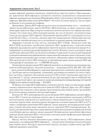 Акушерство і гінекологія. Том 2

дивних інфекцій: орального кандидозу, вітряної віспи, простого герпесу. При подальшо
му пригніченні ВІЛ інфекцією клітинного імунітету розвиваються опортуністичні
інфекції: пневмоцистна пневмонія (Pneumocystis carnii), токсоплазмоз, цитомегаловірусна
інфекція, Mycobacterium avium intracellulare і численні пухлинні процеси, такі як сарко
ма Капоші та неходжкінська лімфома.
    Діагностика. Діагноз ВІЛ інфекції грунтується на скринінговому тесті — ензимозв’я
заному імуносорбентному аналізі (ELISA) з ВІЛ антигеном, до якого додається сиро
ватка крові пацієнтки. При утворенні комплексу антиген антитіло тест вважається пози
тивним. Тест може мати хибнопозитивні реакції, що слід зіставляти з належністю паці
єнтки до груп ризику ВІЛ інфекції. Позитивний скринінговий тест підтверджується да
ними Western blot, і, остаточно, оцінкою вірусного навантаження. Оцінка вірусного на
вантаження звичайно резервується для контролю за прогресуванням захворювання.
    Лікування. Сьогодні не існує методу лікування ВІЛ і СНІДу. Лікувальні опції при
ВІЛ/СНІДі включають запобігання трансмісії ВІЛ, профілактику опортуністичних
інфекцій, продовження життя інфікованих пацієнтів шляхом уповільнення прогресії за
хворювання за допомогою антиретровірусних агентів. Великих зусиль докладають щодо
запобігання трансмісії ВІЛ, що включає особливості соціальної та сексуальної поведінки
(уникання вживання внутрішньовенних наркотиків або використання стерильних голок,
користування кондомами при статевих контактах, обмеження зайвих гемотрансфузій).
При введенні ретельного ВІЛ контролю за препаратами крові, ризик передачі ВІЛ при
гемотрансфузії зменшився до < 1:1 000 000 випадків.
    Уповільнення прогресування ВІЛ інфекції досягають за допомогою нуклеозидних ана
логів та інгібіторів протеаз. Аналоги нуклеозиду — зидовудин (AZТ), ddI, ddC, 3TC, d4T
— діють шляхом інгібіції ферменту зворотної транскриптази і зменшують реплікацію віру
су. Інгібітори протеаз (індинавир, саквинавир, ритонавир) впливають на синтез вірус
них частинок і сприяють збільшенню кількості СD4 клітин і зменшенню вірусного на
вантаження. У зв’язку з різним механізмом дії цих груп препаратів при їх комбінації має
місце синергічний ефект, що одержало назву високоактивної антиретровірусної терапії
(highly active antiretroviral therapy — HAART).
    Особливу категорію ВІЛ інфікованих становлять вагітні, яким слід виконувати профі
лактику горизонтальної і вертикальної трансмісії ВІЛ інфекції. Крім того, ВІЛ інфіко
вані пацієнтки становлять групу ризику щодо розвитку раку шийки матки, що потребує
більш інтенсивного скринінгу цієї категорії хворих.
    Близько 25–30 % новонароджених від нелікованих ВІЛ інфікованих матерів інфіку
ються ВІЛ. Сучасні дослідження свідчать про те, що призначення зидовудину (AZT) в
антенатальному періоді (після І триместру), а також інтранатально і в ранньому неона
тальному періоді може зменшити ризик материнсько плодової трансмісії ВІЛ на 2/3 у
жінок з помірними симптомами ВІЛ інфекції. Також доведено, що кесарів розтин до роз
риву плідних оболонок може зменшити частоту трансмісії ВІЛ новонародженому. До
ведено, що зменшення вірусного навантаження шляхом застосування антивірусних агентів
та інгібіторів протеаз зменшує ризик трансмісії. Кесарів розтин також більш ефективно
зменшує ризик трансмісії ВІЛ у сполученні з антенатальною профілактикою трансмісії
ВІЛ, ніж за відсутності такої терапії.
    Високу частоту випадків інвазивного раку шийки матки у ВІЛ інфікованих жінок
пов’язують з асоційованою ВПЛ інфекцією — етіологічним чинником плоскоклітинного
раку шийки матки. Контроль цитологічного аналізу матеріалу шийки матки при ВІЛ
інфекції проводять кожні 6 міс.

                                         70
 