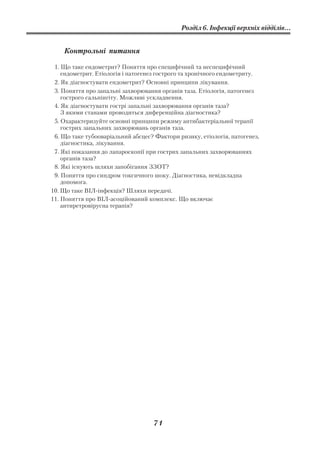 Розділ 6. Інфекції верхніх відділів...


    Контрольні питання

 1. Що таке ендометрит? Поняття про специфічний та неспецифічний
    ендометрит. Етіологія і патогенез гострого та хронічного ендометриту.
 2. Як діагностувати ендометрит? Основні принципи лікування.
 3. Поняття про запальні захворювання органів таза. Етіологія, патогенез
    гострого сальпінгіту. Можливі ускладнення.
 4. Як діагностувати гострі запальні захворювання органів таза?
    З якими станами проводиться диференційна діагностика?
 5. Охарактеризуйте основні принципи режиму антибактеріальної терапії
    гострих запальних захворювань органів таза.
 6. Що таке тубооваріальний абсцес? Фактори ризику, етіологія, патогенез,
    діагностика, лікування.
 7. Які показання до лапароскопії при гострих запальних захворюваннях
    органів таза?
 8. Які існують шляхи запобігання ЗЗОТ?
 9. Поняття про синдром токсичного шоку. Діагностика, невідкладна
    допомога.
10. Що таке ВІЛ інфекція? Шляхи передачі.
11. Поняття про ВІЛ асоційований комплекс. Що включає
    антиретровірусна терапія?




                                    71
 