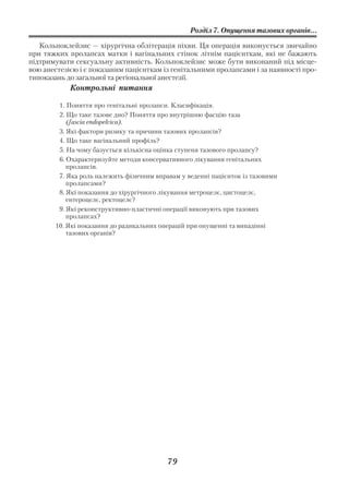 Розділ 7. Опущення тазових органів...

   Кольпоклейзис — хірургічна облітерація піхви. Ця операція виконується звичайно
при тяжких пролапсах матки і вагінальних стінок літнім пацієнткам, які не бажають
підтримувати сексуальну активність. Кольпоклейзис може бути виконаний під місце
вою анестезією і є показаним пацієнткам із генітальними пролапсами і за наявності про
типоказань до загальної та регіональної анестезії.
            Контрольні питання

        1. Поняття про генітальні пролапси. Класифікація.
        2. Що таке тазове дно? Поняття про внутрішню фасцію таза
           (fascia endopelvica).
        3. Які фактори ризику та причини тазових пролапсів?
        4. Що таке вагінальний профіль?
        5. На чому базується кількісна оцінка ступеня тазового пролапсу?
        6. Охарактеризуйте методи консервативного лікування генітальних
           пролапсів.
        7. Яка роль належить фізичним вправам у веденні пацієнток із тазовими
           пролапсами?
        8. Які показання до хірургічного лікування метроцелє, цистоцелє,
           ентероцелє, ректоцелє?
        9. Які реконструктивно пластичні операції виконують при тазових
           пролапсах?
       10. Які показання до радикальних операцій при опущенні та випадінні
           тазових органів?




                                          79
 