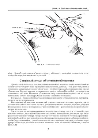 Розділ 1. Загальна симптоматологія...




                               Рис. 1.3. Пальпація живота



кіна — Блюмберга), а також м’язового захисту в більшості випадків є індикатором пери
тоніту або внутрішньочеревної кровотечі.

            Спеціальні методи об’єктивного обстеження
   Тривога пацієнтки щодо можливого посилення болю протягом гінекологічного обсте
ження часом утруднює його проведення і визначення діагнозу. Тому дуже важливим є
досягнення максимально повного фізичного і психічного розслаблення пацієнтки під час
обстеження. Уважне, чутливе відношення до пацієнтки і конфіденційність допомагають
досягненню цієї мети. Протягом обстеження лікар повинен коментувати свої дії перед
виконанням кожної процедури. Обов’язковим є достатнє освітлення.
   Спеціальні (гінекологічні) методи дослідження можуть бути клінічними, лаборатор
ними та інструментальними.
   Гінекологічне обстеження включає обстеження зовнішніх статевих органів, дослі
дження шийки матки та стінок піхви за допомогою піхвових дзеркал, піхвове і дворучне
(бімануальне) піхвове дослідження, у разі необхідності — ректопіхвове або ректоабдомі
нальне дослідження.
   Дослідження органів таза проводиться на гінекологічному кріслі, в так званій «літо
томічній позиції», із зігнутими стегнами і колінами, приведеними до живота, при випо
рожненому сечовому міхурі. Лікар виконує обстеження зовнішніх статевих органів (со
ромітні губи, клітор, бартолінові залози, дівоча перетинка, промежина), обстеження і паль
пацію (в рукавичках) внутрішніх статевих органів, зовнішнього отвору сечівника, пара
уретральних ходів, визначає наявність запальних змін, пігментації, об’ємних утворень
(рис. 1.4).

                                           7
 