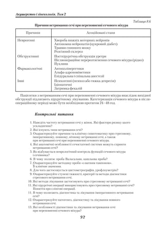 Акушерство і гінекологія. Том 2

                                                                                  Таблиця 8.6
              Причини нетримання сечі при переповненні сечового міхура

        Причини                                   Асоційовані стани

 Неврогенні                Хвороба нижніх моторних нейронів
                           Автономна нейропатія (цукровий діабет)
                           Травми спинного мозку
                           Розсіяний склероз
 Обструктивні              Постхірургічна обструкція уретри
                           Післяопераційне перерозтягнення сечового міхура (рідко)
                           Пухлини
 Фармакологічні            Антихолінергетики
                           Альфа адреноміметики
                           Епідуральна і спінальна анестезії
 Інші                      Психогенні (психоз або тяжка депресія)
                           Ідіопатичні
                           Затримка фекалій

   Пацієнтки з нетриманням сечі при переповненні сечового міхура внаслідок вихідної
обструкції підлягають хірургічному лікуванню. Катетеризація сечового міхура в після
операційному періоді може бути необхідною протягом 24–48 год.


              Контрольні питання

          1. Наведіть частоту нетримання сечі у жінок. Які фактори ризику цього
             ускладнення?
          2. Які існують типи нетримання сечі?
          3. Охарактеризуйте причини та клінічну симптоматику при стресовому,
             імперативному, повному, нічному нетриманні сечі, а також
             при нетриманні сечі при переповненні сечового міхура.
          4. Які анатомічні особливості сечостатевої системи можуть сприяти
             нетриманню сечі?
          5. Як відбувається неврологічний контроль функцій сечового міхура
             і сечівника?
          6. В чому полягає проба Вальсальви, кашльова проба?
          7. Охарактеризуйте методику проби «з ватним тампоном».
             Її клінічне значення.
          8. Для чого застосовується цистометрографія, урофлоуметрія?
          9. Охарактеризуйте ступені тяжкості, критерії та методи діагностики
             стресового нетримання сечі.
         10. Які методи лікування застосовують при стресовому нетриманні сечі?
         11. Які хірургічні операції використовують при стресовому нетриманні сечі?
             Поняття про слінгові операції.
         11. В чому полягають діагностика та лікування імперативного нетримання
             сечі?
         12. Охарактеризуйте патогенез, діагностику та лікування повного
             нетримання сечі.
         13. Які особливості діагностики та лікування нетримання сечі
             при переповненні сечового міхура?

                                             92
 