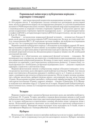 Акушерство і гінекологія. Том 2


            Гормональні зміни перед пубертатним періодом —
            адренархе і гонадархе
    Адренархе — зростання продукції андрогенів наднирковими залозами — виникає між
6 і 8 м роками життя. У надниркових залозах починається регенерація ретикулярної
зони, яка була пригнічена відразу після народження дівчинки, із супутнім підвищенням
активності Р450 мікросомальних ензимів. Цей внутрішній шар кори надниркових залоз
є відповідальним за секрецію статевих стероїдних гормонів. У результаті зростає про
дукція андрогенних стероїдних гормонів надниркових залоз — дегідроепіандростерону
сульфату (ДГЕАС), дегідроепіандростерону (ДГЕА) й андростендіону, що має місце від
6–8 до 13–15 років.
    Гонадархе — встановлення нормальної функції яєчників — починається близько 8
років, коли зростає пульсуюча секреція ГнРГ гіпоталамусом. Це веде до стимуляції син
тезу гонадотропінів ФСГ і ЛГ передньою часткою гіпофіза, що відбувається переважно
під час сну і не супроводжується ніякими фенотиповими змінами.
    Першою ознакою пубертатного періоду є збільшення пульсаційної секреції ЛГ вночі.
Цю пульсаційну секрецію ЛГ вночі змінює пульсаційна секреція ЛГ і ФСГ протягом дня,
що призводить до зростання рівня естрогенів внаслідок росту фолікулів у яєчниках. По
зитивний зворотний зв’язок від збільшення рівня естрадіолу ініціює пік ЛГ, необхідний
для індукції овуляції.
    Адренархе не є обов’язковим для нормальної функції яєчників — гонадархе. Це
підтверджується тим фактом, що пацієнтки з гіпофункцією кори надниркових залоз ма
ють нормальний пубертатний розвиток. Яєчники, в свою чергу, можуть починати функ
ціонувати до адренархе у разі передчасного пубертатного розвитку. З іншого боку, го
надна функція не є необхідною для функції надниркових залоз — доказом є нормальне
адренархе у пацієнток з дисгенезією гонад.
    Першою фенотиповою зміною в пубертатному періоді в більшості випадків є поча
ток розвитку молочних залоз (телархе), який відбувається близько 10 років. Але інколи
може спостерігатися збільшення швидкості лінійного росту за 1–2 роки до початку те
лархе, сповіщаючи про початок пубертатного розвитку. Після телархе починає розвива
тись лобкове оволосіння, пубархе (нерідко разом з аксилярним), що має місце близько
11 років. Подальшими подіями звичайно є пубертатний стрибок росту (9 см/рік), який
спостерігається близько 12 років і, нарешті, менархе — близько 13 років (рис. 9.1). Менар
хе відбувається звичайно через 2–2,5 роки після телархе. Нормальний пубертатний роз
виток починається у межах 2,5 стандартних відхилень від середніх значень, тобто між 8
і 14 роками.

            Телархе
   Першою стадією телархе є розвиток бруньок молочних залоз, що звичайно відбуваєть
ся близько 10–11 років. Телархе звичайно є першою фенотиповою зміною в серії подій
пубертатного віку і виникає внаслідок зростання рівня циркулюючих естрогенів. Водно
час із телархе відбувається естрогенізація слизової оболонки піхви і розвиток піхви і
матки. Подальший розвиток молочних залоз відбувається протягом пубертатного і
підліткового періоду. Відповідні зміни молочних залоз поділяють на 5 стадій, згідно з
класифікацією Маршалла і Таннера (Marshall, Tanner) (табл. 9.2).

            Пубархе
   Початок росту лобкового волосся звичайно відбувається після телархе, приблизно в
11–12 років, і часто супроводжується ростом аксилярного волосся. Пубархе звичайно

                                          94
 