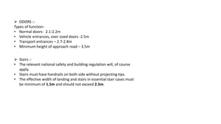  DOORS :-
Types of function-
• Normal doors- 2.1-2.2m
• Vehicle entrances, over sized doors -2.5m
• Transport entrances – 2.7-2.8m
• Minimum height of approach road – 3.5m
 Stairs :-
• The relevant national safety and building regulation will, of course
apply.
• Stairs must have handrails on both side without projecting tips.
• The effective width of landing and stairs in essential stair cases must
be minimum of 1.5m and should not exceed 2.5m.
 