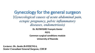 Gynecology for the general surgeon
(Gynecological causes of acute abdominal pain,
ectopic pregnancy, pelvic inflammatory
diseases, endometriosis)
Dr. RUTAYISIRE François Xavier
PGY1
Common surgical conditions module
University of Rwanda
Lecturer: Dr. Justin BAYISENGA,
Senior Consultant General Surgeon, CHUB
 