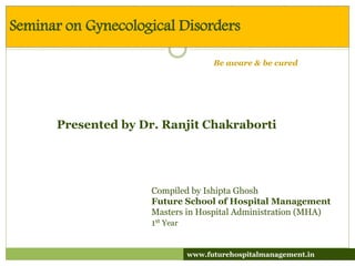 Compiled by Ishipta Ghosh
Future School of Hospital Management
Masters in Hospital Administration (MHA)
1st Year
Seminar on Gynecological Disorders
www.futurehospitalmanagement.in
Be aware & be cured
Presented by Dr. Ranjit Chakraborti
 