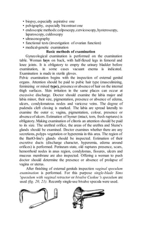 • biopsy, especially aspirative one
• pelvigraphy, especially bicontrast one
• endoscopic methods:colposcopy,cervicoscopy,hysteroscopy,
laparoscopy, culdoscopy
• ultrasonography
• functional tests (investigation of ovarian function)
• medical-genetic examination
Basic methods of examination
Gynecological examination is performed on the examination
table. Woman lays on back, with half-flexed legs in femoral and
knee joints. It is obligatory to empty the urinary bladder before
examination, in some cases vacuant enema is indicated.
Examination is made in sterile gloves.
Pelvic examination begins with the inspection of external genital
organs. Attention should be paid to pubic hair type (masculinizing,
feminizing or mixed type), presenceorabsenceof hair on the internal
thigh surfaces. Skin irritation in the same places can occur at
excessive discharge. Doctor should examine the labia major and
labia minor, their size, pigmentation, presence or absence of edema,
ulcers, condylomatous nodes and varicose veins. The degree of
pudenda cleft closing is marked. The labia are spread laterally to
examine the outer o; vagina, pigmentation, colour, presence or
absenceofulcers. Estimation of hymer (intact, torn, fresh ruptures) is
obligatory. Making examination of clitoris an attention should be paid
to its size. The urethral orifice, the areas of the urethra and Skene's
glands should be examined. Doctor examines whether there are any
secretions, polyps vegetation or hyperemia in this area. The region of
the BartO-line's glands should be inspected. Estimation of their
excretive ducts (discharge character, hyperemia, edema around
orifices) is performed. Perineum state, old ruptures presence, scars,
hemorrhoid nodes in anus region, condylomas, fissures, ulcers and
mucous membrane are also inspected. Offering a woman to push
doctor should determine the presence or absence of prolapse of
vagina or uterus.
After finishing of external genitals inspection vaginal speculum
examination is performed. For this purpose single-blade Sims
'speculum with vaginal retractor or bivalve Cuskoe 's speculum are
used (fig. 20, 21). Recently single-use bivalve specula were used.
 