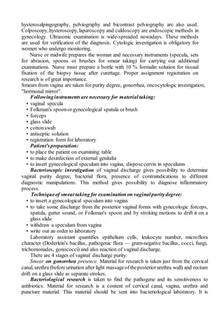 hysterosalpingography, pelviography and bicontrast pelviography are also used.
Colposcopy,hysteroscopy,laparoscopy and culdoscopy are endoscopic methods in
gynecology. Ultrasonic examination is wide-spreaded nowadays. These methods
are used for verification of the diagnosis. Cytologic investigation is obligatory for
women who undergo monitoring.
Nurse or midwife prepares the woman and necessary instruments (specula, sets
for abrasion, spoons or brushes for smear taking) for carrying out additional
examinations. Nurse must prepare a bottle with 10 % formalin solution for tissual
fixation of the biopsy tissue after curettage. Proper assignment registration on
research is of great importance.
Smears from vagina are taken for purity degree, gonorrhea, oncocytologic investigation,
"hormonal mirror".
Followinginstrumentsare necessary for materialtaking:
• vaginal specula
• Folkman's spoonorgynecological spatula or brush
• forceps
• glass slide
• cottonswab
• antiseptic solution
• registration form for laboratory
Patient'spreparation:
• to place the patient on examining table
• to make desinfection of external genitalia
• to insert gynecological speculum into vagina, disposecervix in speculums
Bacterioscopic investigation of vaginal discharge gives possibility to determine
vaginal purity degree, bacterial flora, presence of contraindications to different
diagnostic manipulations. This method gives possibility to diagnose inflammatory
process.
Techniqueof smeartaking for examination on vaginalpuritydegree:
• to insert a gynecological speculum into vagina
• to take some discharge from the posterior vaginal fornix with gynecologic forceps,
spatula, gutter sound, or Folkman's spoon and by stroking motions to drift it on a
glass slide
• withdraw a speculum from vagina
• write out an order to laboratory
Laboratory assistant quantifies epithelium cells, leukocyte number, microflora
character (Doderlein's bacillus, pathogenic flora — gram-negative bacillus, cocci, fungi,
trichomonades, gonococci) and also reaction of vaginal discharge.
There are 4 stages of vaginal discharge purity.
Smear on gonorrhea presence. Material for research is taken just from the cervical
canal, urethra (beforeurination after light massageoftheposteriorurethra wall) and rectum
drift on a glass slide as separate strokes.
Bacteriological research is taken to find the pathogene and its sensitiveness to
antibiotics. Material for research is a content of cervical canal, vagina, urethra and
puncture material. This material should be sent into bacteriological laboratory. It is
 
