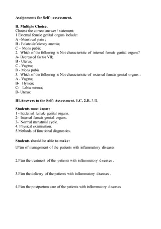 Assignments for Self - assessment.
II. Multiple Choice.
Choose the correct answer / statement:
1 External female genital organs include:
A –Menstrual pain ;
B - Folate-deficiency anemia;
C – Mons pubis;
2. Which of the following is Not characteristic of internal female genital organs?
A- Decreased factor VII;
B - Uterus;
C - Vagina;
D - Mons pubis.
3. Which of the following is Not characteristic of external female genital organs :
A - Vagina;
B- Hymen;
C- Labia minora;
D- Uterus;
III.Answers to the Self- Assessment. 1.C. 2.B. 3.D.
Students must know:
1 - Eexternal female genital organs.
2- Internal female genital organs.
3- Normal menstrual cycle.
4. Physical examination.
5.Methods of functional diagnostics.
Students should be able to make:
l.Plan of management of the patients with inflammatory diseases
2.Plan the treatment of the patients with inflammatory diseases .
3.Plan the delivery of the patients with inflammatory diseases .
4.Plan the postpartum care of the patients with inflammatory diseases
 