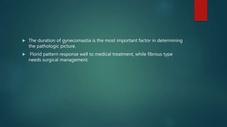  The duration of gynecomastia is the most important factor in determining
the pathologic picture.
 Florid pattern response well to medical treatment, while fibrous type
needs surgical management.
 