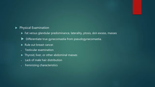  Physical Examination
 Fat versus glandular predominance, laterality, ptosis, skin excess, masses
 Differentiate true gynecomastia from pseudogynecomastia.
 Rule out breast cancer.
 Testicular examination
 Thyroid, liver, or other abdominal masses
 Lack of male hair distribution
 Feminizing characteristics
 
