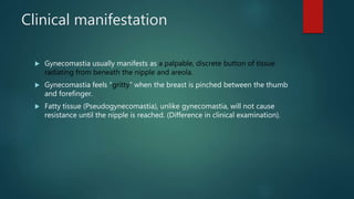 Clinical manifestation
 Gynecomastia usually manifests as a palpable, discrete button of tissue
radiating from beneath the nipple and areola.
 Gynecomastia feels “gritty” when the breast is pinched between the thumb
and forefinger.
 Fatty tissue (Pseudogynecomastia), unlike gynecomastia, will not cause
resistance until the nipple is reached. (Difference in clinical examination).
 