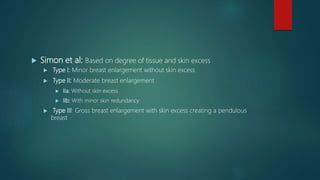  Simon et al: Based on degree of tissue and skin excess
 Type I: Minor breast enlargement without skin excess
 Type II: Moderate breast enlargement
 IIa: Without skin excess
 IIb: With minor skin redundancy
 Type III: Gross breast enlargement with skin excess creating a pendulous
breast
 