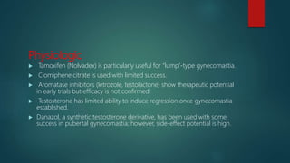 Physiologic
 Tamoxifen (Nolvadex) is particularly useful for “lump”-type gynecomastia.
 Clomiphene citrate is used with limited success.
 Aromatase inhibitors (letrozole, testolactone) show therapeutic potential
in early trials but efficacy is not confirmed.
 Testosterone has limited ability to induce regression once gynecomastia
established.
 Danazol, a synthetic testosterone derivative, has been used with some
success in pubertal gynecomastia; however, side-effect potential is high.
 