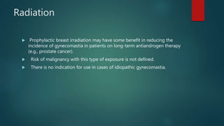 Radiation
 Prophylactic breast irradiation may have some benefit in reducing the
incidence of gynecomastia in patients on long-term antiandrogen therapy
(e.g., prostate cancer).
 Risk of malignancy with this type of exposure is not defined.
 There is no indication for use in cases of idiopathic gynecomastia.
 