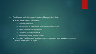  Traditional and ultrasound-assisted liposuction (UAL)
 Basic tenets of UAL treatment
 Superwet infiltration
 Stab incisions at inferolateral aspects of intramuscular fat
 Radial pattern across entire chest
 Disruption of intramuscular fat
 Avoid upper lateral pectoral region
 Dressing: Two layers of Topifoam compression vest for 4 weeks continuously,
then 4 more weeks at night
 