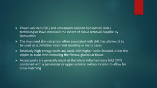  Power-assisted (PAL) and ultrasound-assisted liposuction (UAL)
technologies have increased the extent of tissue removal capable by
liposuction
 The improved skin retraction often associated with UAL has allowed it to
be used as a definitive treatment modality in many cases.
 Relatively high energy levels are used, with higher levels focused under the
nipple to assist with removing the fibrous glandular tissue.
 Access ports are generally made at the lateral inframammary fold (IMF)
combined with a periareolar or upper anterior axillary incision to allow for
cross-hatching
 