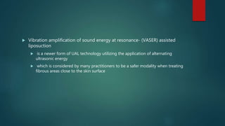  Vibration amplification of sound energy at resonance- (VASER) assisted
liposuction
 is a newer form of UAL technology utilizing the application of alternating
ultrasonic energy
 which is considered by many practitioners to be a safer modality when treating
fibrous areas close to the skin surface
 