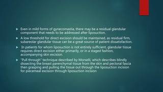  Even in mild forms of gynecomastia, there may be a residual glandular
component that needs to be addressed after liposuction.
 A low threshold for direct excision should be maintained, as residual firm,
subareolar glandular tissue can be a great source of patient dissatisfaction.
 In patients for whom liposuction is not entirely sufficient, glandular tissue
requires direct excision either primarily, or in a staged fashion,
accompanying skin excision.
 “Pull through” technique described by Morselli, which describes blindly
dissecting the breast parenchymal tissue from the skin and pectoral fascia
then grasping and pulling the tissue out through the liposuction incision
for piecemeal excision through liposuction incision
 