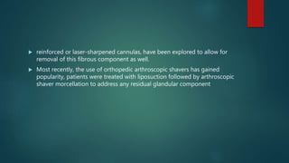  reinforced or laser-sharpened cannulas, have been explored to allow for
removal of this fibrous component as well.
 Most recently, the use of orthopedic arthroscopic shavers has gained
popularity, patients were treated with liposuction followed by arthroscopic
shaver morcellation to address any residual glandular component
 