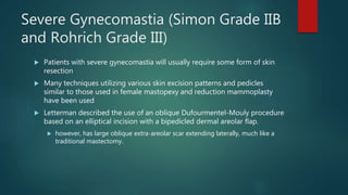 Severe Gynecomastia (Simon Grade IIB
and Rohrich Grade III)
 Patients with severe gynecomastia will usually require some form of skin
resection
 Many techniques utilizing various skin excision patterns and pedicles
similar to those used in female mastopexy and reduction mammoplasty
have been used
 Letterman described the use of an oblique Dufourmentel-Mouly procedure
based on an elliptical incision with a bipedicled dermal areolar flap.
 however, has large oblique extra-areolar scar extending laterally, much like a
traditional mastectomy.
 