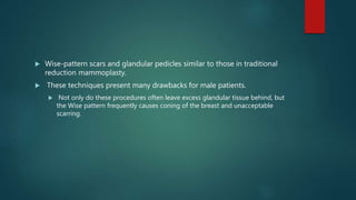  Wise-pattern scars and glandular pedicles similar to those in traditional
reduction mammoplasty.
 These techniques present many drawbacks for male patients.
 Not only do these procedures often leave excess glandular tissue behind, but
the Wise pattern frequently causes coning of the breast and unacceptable
scarring.
 