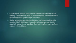  Circumareolar excision allow for skin excision without extra-areolar
scarring. This technique relies on a central mound with an intercostal
blood supply through the prepectoral fascia.
 Similar techniques, as described by Botta, recognize nipple–areolar
complex (NAC) viability on the subdermal plexus alone and utilize
superiorly based dermo-glandular flaps, allowing for a more uniform
excision of breast tissue
 