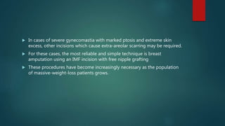 In cases of severe gynecomastia with marked ptosis and extreme skin
excess, other incisions which cause extra-areolar scarring may be required.
 For these cases, the most reliable and simple technique is breast
amputation using an IMF incision with free nipple grafting
 These procedures have become increasingly necessary as the population
of massive-weight-loss patients grows.
 
