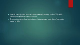  Overall complication rate has been reported between 14.5 to 53%, with
hematoma being the most common.
 The most common late complication is inadequate resection of glandular
tissue or skin.
 