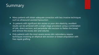 Summary
 Many patients will obtain adequate correction with less invasive techniques
such as ultrasound-assisted liposuction.
 In patients with significant skin excess or poor skin elasticity, excellent
results can be achieved with a single-stage procedure using a combination
of UAL, direct excision, and periareolar skin excision to flatten the breast
and remove the excess skin and volume.
 Only patients with the most severe excess skin redundancy require
techniques involving an elliptical skin excision or breast amputation with
free nipple grafting.
 
