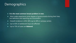 Demographics
 It is the most common breast problem in men.
 Most males experience some degree of gynecomastia during their lives,
but definition and reporting are inconsistent.
 Overall incidence is 32%-36% (up to 40% in autopsy series).
 Up to 65% of adolescent boys are affected.
 Up to 75% of cases are bilateral.
 