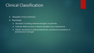 Clinical Classification
 Idiopathic (most common)
 Physiologic
 Neonatal: Circulating maternal estrogens via placenta
 Pubertal: Relative excess of plasma estradiol versus testosterone
 Elderly: Decreased circulating testosterone, peripheral aromatization of
testosterone to estrogen
 