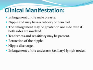 Clinical Manifestation:
 Enlargement of the male breasts.
 Nipple and may have a rubbery or firm feel.
 The enlargement may be greater on one side even if
both sides are involved.
 Tenderness and sensitivity may be present.
 Retraction of the nipple.
 Nipple discharge.
 Enlargement of the underarm (axillary) lymph nodes.
 