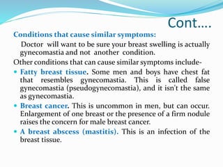 Cont….
Conditions that cause similar symptoms:
Doctor will want to be sure your breast swelling is actually
gynecomastia and not another condition.
Other conditions that can cause similar symptoms include-
 Fatty breast tissue. Some men and boys have chest fat
that resembles gynecomastia. This is called false
gynecomastia (pseudogynecomastia), and it isn't the same
as gynecomastia.
 Breast cancer. This is uncommon in men, but can occur.
Enlargement of one breast or the presence of a firm nodule
raises the concern for male breast cancer.
 A breast abscess (mastitis). This is an infection of the
breast tissue.
 