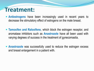 Treatment:
 Antiestrogens have been increasingly used in recent years to
decrease the stimulatory effect of estrogens on the male breast.
 Tamoxifen and Raloxifene, which block the estrogen receptor, and
aromatase inhibitors such as Anastrozole have all been used with
varying degrees of success in the treatment of gynecomastia.
 Anastrozole was successfully used to reduce the estrogen excess
and breast enlargement in a patient with.
 