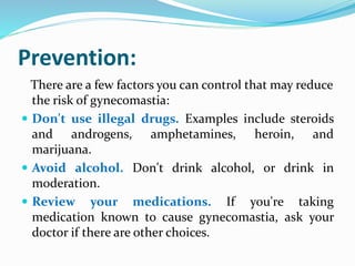 Prevention:
There are a few factors you can control that may reduce
the risk of gynecomastia:
 Don't use illegal drugs. Examples include steroids
and androgens, amphetamines, heroin, and
marijuana.
 Avoid alcohol. Don't drink alcohol, or drink in
moderation.
 Review your medications. If you're taking
medication known to cause gynecomastia, ask your
doctor if there are other choices.
 